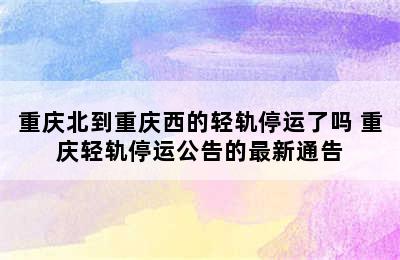 重庆北到重庆西的轻轨停运了吗 重庆轻轨停运公告的最新通告